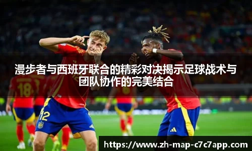 漫步者与西班牙联合的精彩对决揭示足球战术与团队协作的完美结合